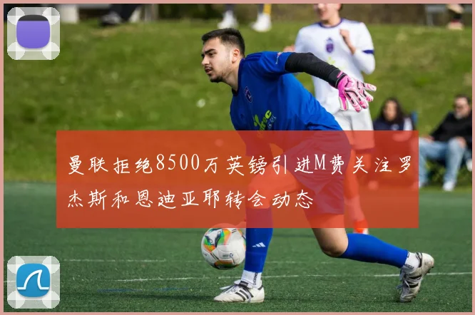曼联拒绝8500万英镑引进M费关注罗杰斯和恩迪亚耶转会动态