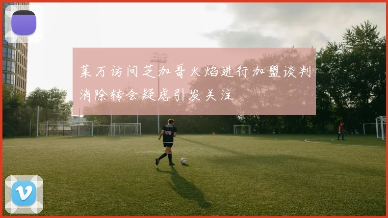 莱万访问芝加哥火焰进行加盟谈判消除转会疑虑引发关注