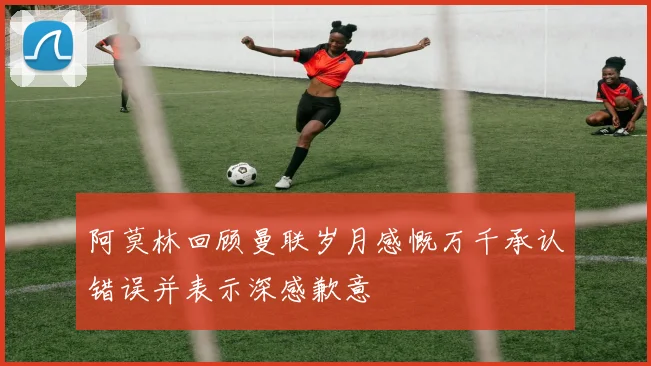阿莫林回顾曼联岁月感慨万千承认错误并表示深感歉意