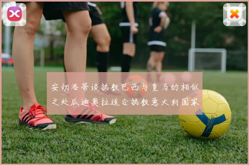 安切洛蒂谈执教巴西与皇马的相似之处瓜迪奥拉适合执教意大利国家队