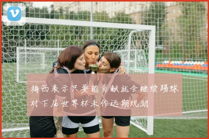 梅西表示只要能贡献就会继续踢球对下届世界杯未作远期规划